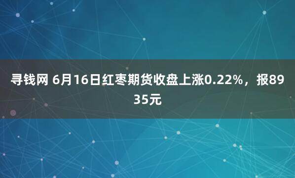 寻钱网 6月16日红枣期货收盘上涨0.22%，报8935元