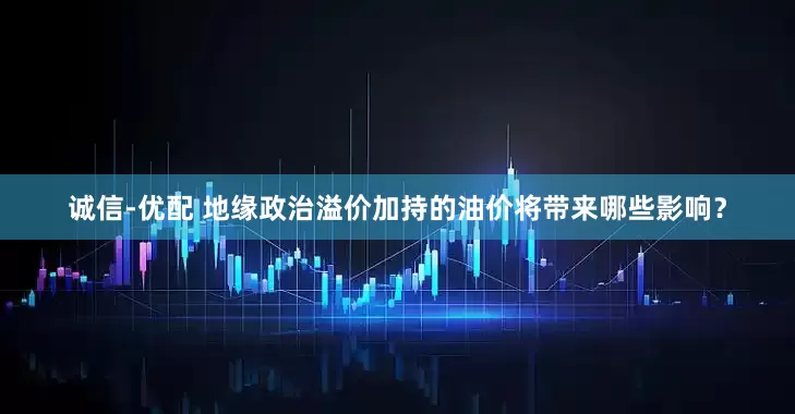 诚信-优配 地缘政治溢价加持的油价将带来哪些影响？