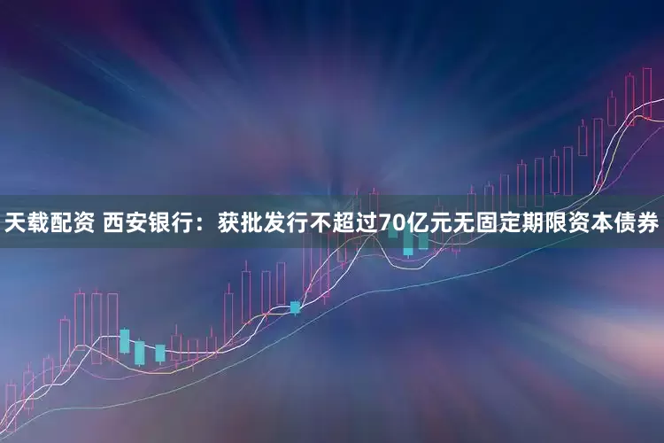 天载配资 西安银行：获批发行不超过70亿元无固定期限资本债券