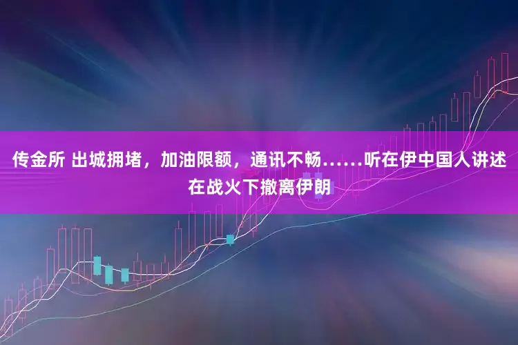 传金所 出城拥堵，加油限额，通讯不畅……听在伊中国人讲述在战火下撤离伊朗