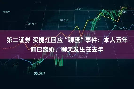 第二证券 买提江回应“聊骚”事件：本人五年前已离婚，聊天发生在去年