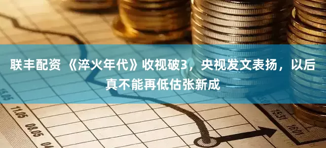 联丰配资 《淬火年代》收视破3，央视发文表扬，以后真不能再低估张新成