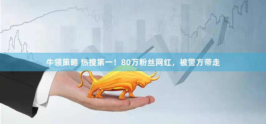 牛领策略 热搜第一！80万粉丝网红，被警方带走