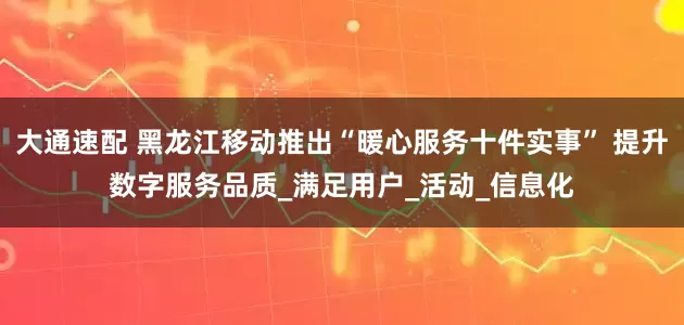 大通速配 黑龙江移动推出“暖心服务十件实事” 提升数字服务品质_满足用户_活动_信息化