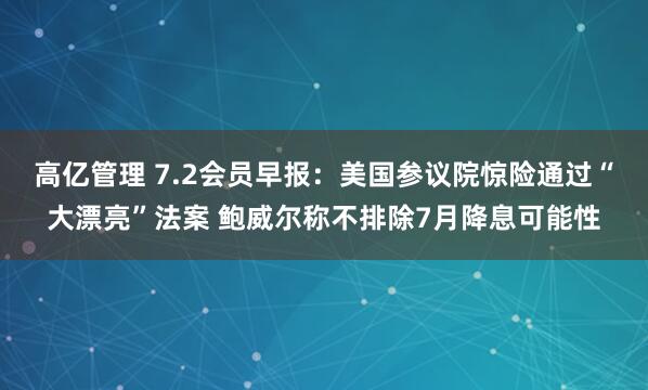 高亿管理 7.2会员早报：美国参议院惊险通过“大漂亮”法案 鲍威尔称不排除7月降息可能性