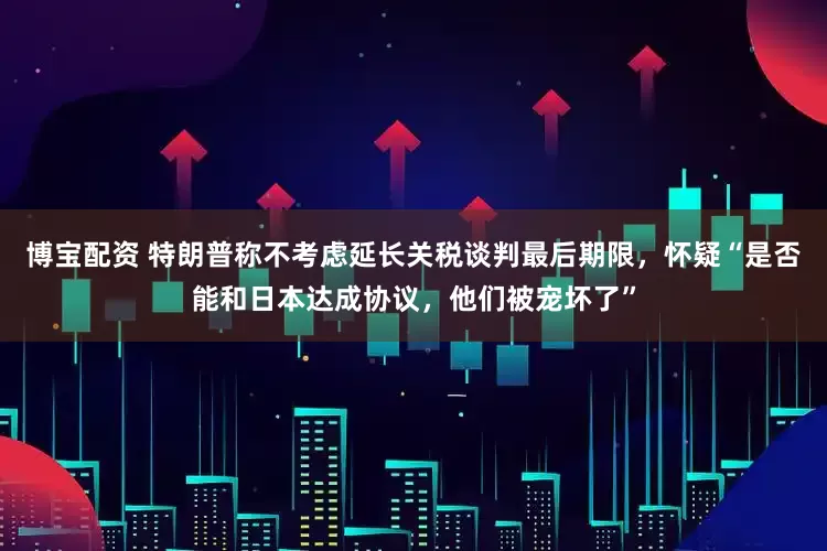 博宝配资 特朗普称不考虑延长关税谈判最后期限，怀疑“是否能和日本达成协议，他们被宠坏了”
