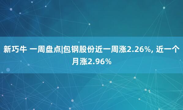 新巧牛 一周盘点|包钢股份近一周涨2.26%, 近一个月涨2.96%