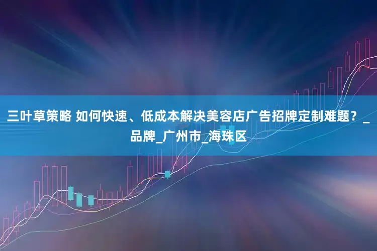 三叶草策略 如何快速、低成本解决美容店广告招牌定制难题？_品牌_广州市_海珠区