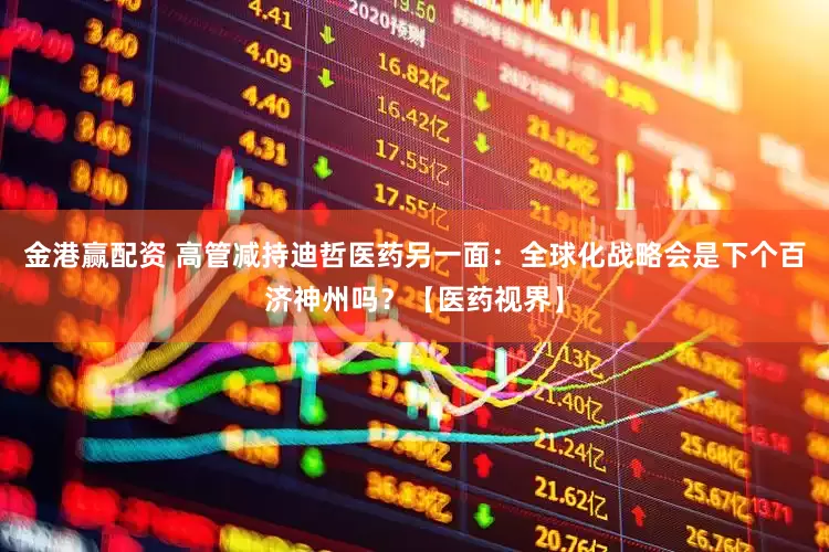 金港赢配资 高管减持迪哲医药另一面：全球化战略会是下个百济神州吗？【医药视界】