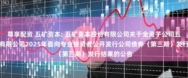 尊享配资 五矿资本: 五矿资本股份有限公司关于全资子公司五矿资本控股有限公司2025年面向专业投资者公开发行公司债券（第三期）发行结果的公告