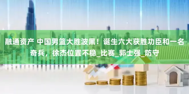 融通资产 中国男篮大胜波黑！诞生六大获胜功臣和一名奇兵，徐杰位置不稳_比赛_郭士强_防守