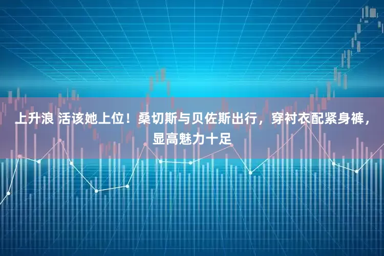 上升浪 活该她上位！桑切斯与贝佐斯出行，穿衬衣配紧身裤，显高魅力十足