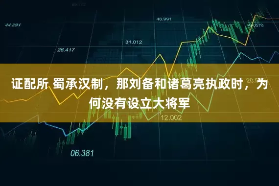 证配所 蜀承汉制，那刘备和诸葛亮执政时，为何没有设立大将军