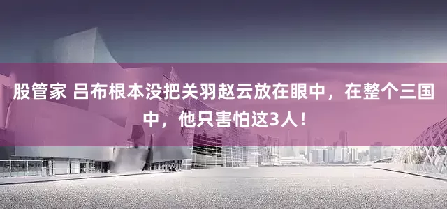 股管家 吕布根本没把关羽赵云放在眼中，在整个三国中，他只害怕这3人！