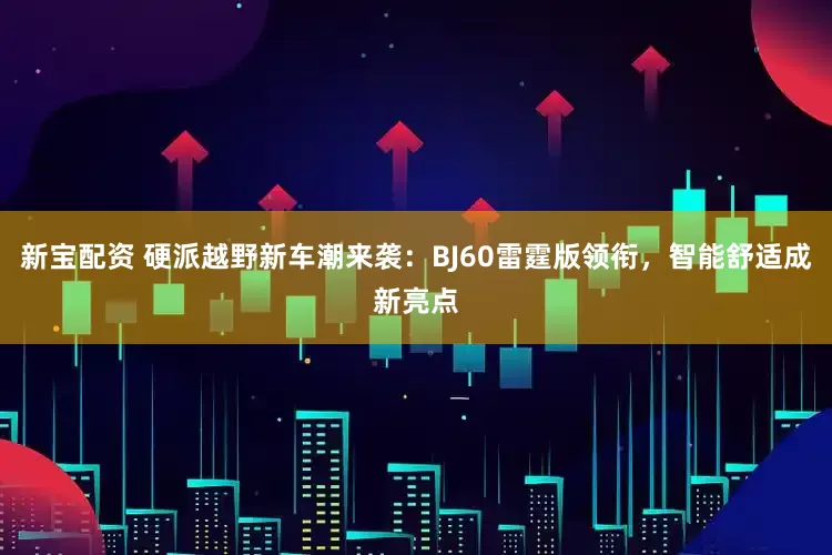 新宝配资 硬派越野新车潮来袭：BJ60雷霆版领衔，智能舒适成新亮点