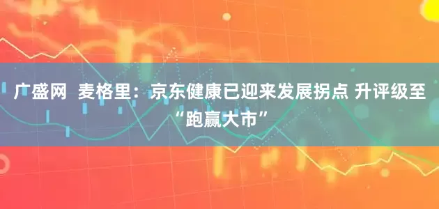 广盛网  麦格里：京东健康已迎来发展拐点 升评级至“跑赢大市”
