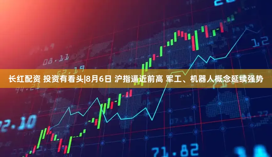 长红配资 投资有看头|8月6日 沪指逼近前高 军工、机器人概念延续强势