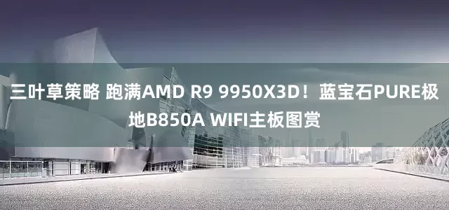 三叶草策略 跑满AMD R9 9950X3D！蓝宝石PURE极地B850A WIFI主板图赏