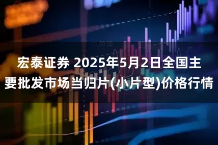 宏泰证券 2025年5月2日全国主要批发市场当归片(小片型)价格行情