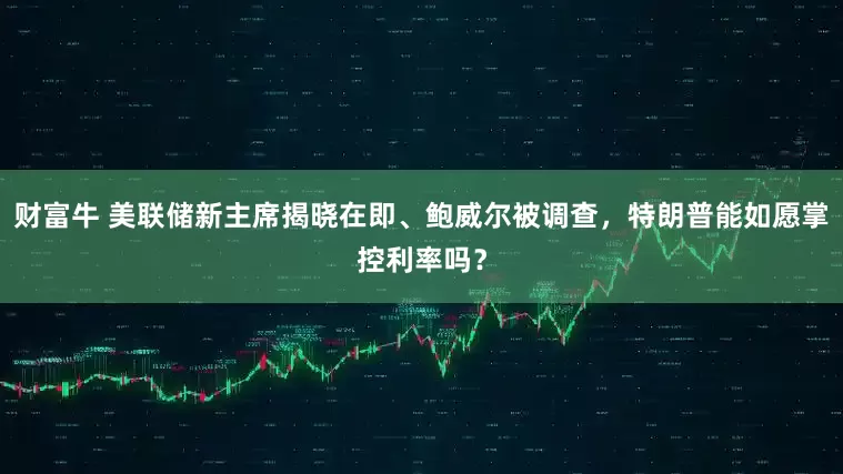 财富牛 美联储新主席揭晓在即、鲍威尔被调查，特朗普能如愿掌控利率吗？
