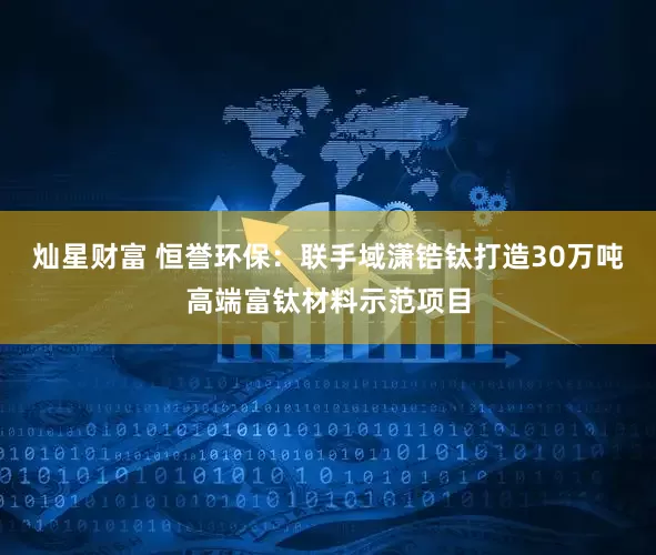灿星财富 恒誉环保：联手域潇锆钛打造30万吨高端富钛材料示范项目