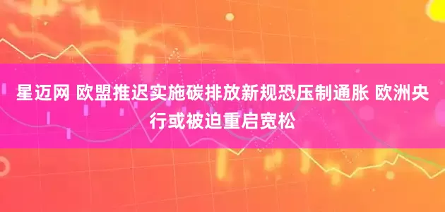 星迈网 欧盟推迟实施碳排放新规恐压制通胀 欧洲央行或被迫重启宽松