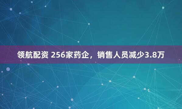 领航配资 256家药企，销售人员减少3.8万